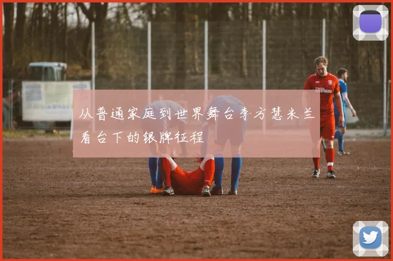 从普通家庭到世界舞台李方慧米兰看台下的银牌征程