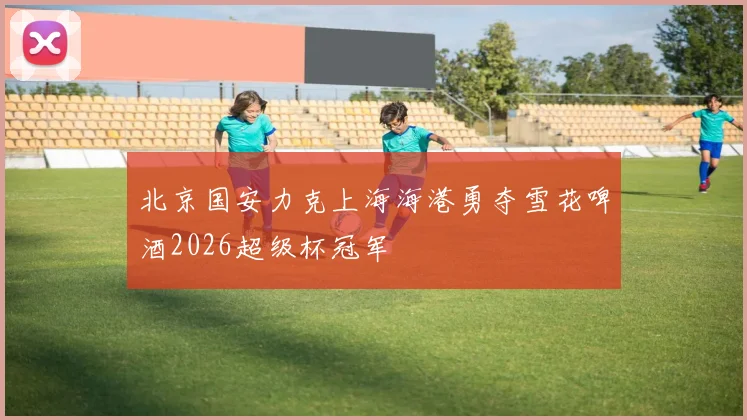 北京国安力克上海海港勇夺雪花啤酒2026超级杯冠军