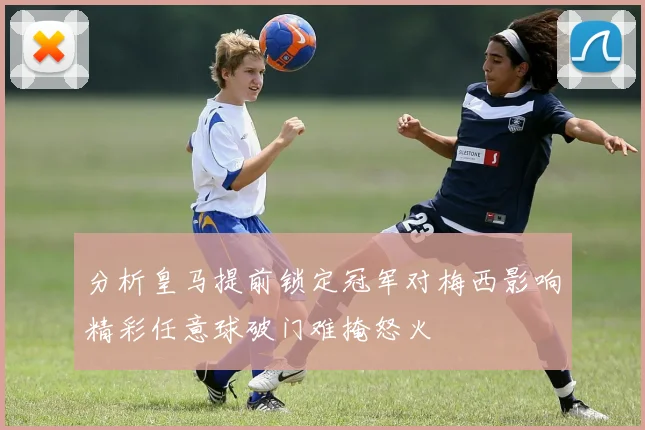 分析皇马提前锁定冠军对梅西影响精彩任意球破门难掩怒火