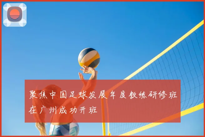 聚焦中国足球发展年度教练研修班在广州成功开班