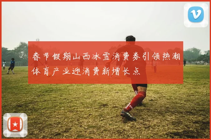 春节假期山西冰雪消费券引领热潮体育产业迎消费新增长点