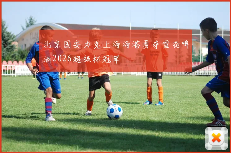 北京国安力克上海海港勇夺雪花啤酒2026超级杯冠军