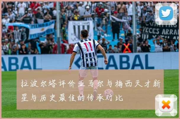 拉波尔塔评价亚马尔与梅西天才新星与历史最佳的传承对比