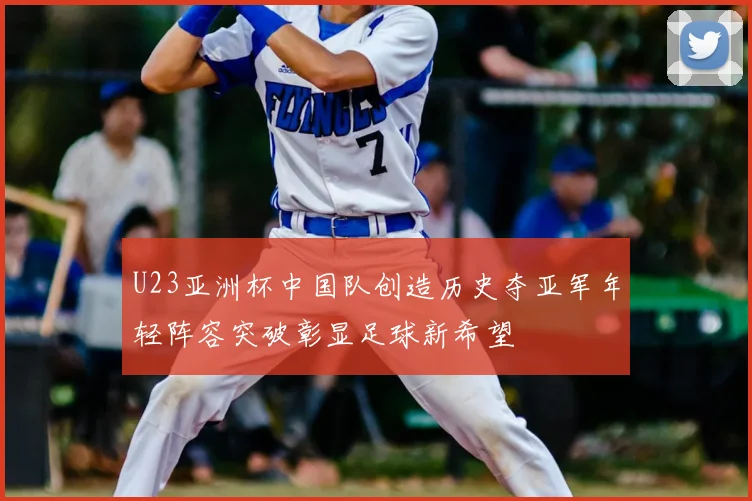 U23亚洲杯中国队创造历史夺亚军年轻阵容突破彰显足球新希望